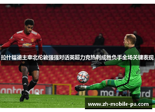 拉什福德主宰北伦敦强强对话英超力克热刺成胜负手全场关键表现 拉什福德主宰北伦敦强强对话英超力克热刺成胜负手全场关键表现