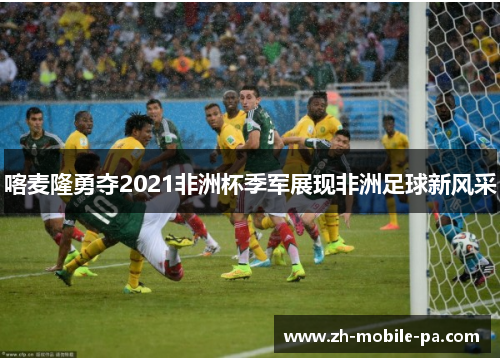 喀麦隆勇夺2021非洲杯季军展现非洲足球新风采 喀麦隆勇夺2021非洲杯季军展现非洲足球新风采